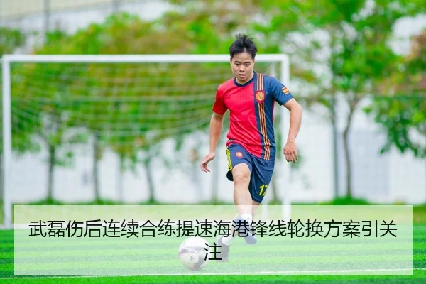 武磊伤后连续合练提速海港锋线轮换方案引关注