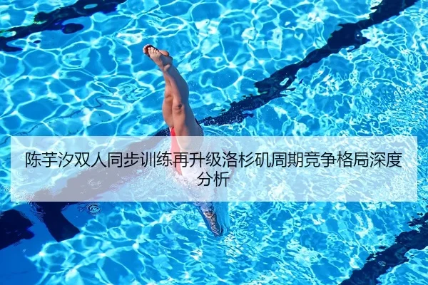 陈芋汐双人同步训练再升级洛杉矶周期竞争格局深度分析